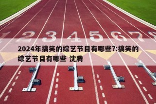 2024年搞笑的综艺节目有哪些?:搞笑的综艺节目有哪些 沈腾