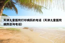 天津儿童医院打印病历的电话（天津儿童医院病例咨询电话）