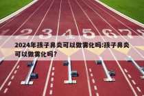 2024年孩子鼻炎可以做雾化吗:孩子鼻炎可以做雾化吗?