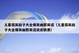 儿童搞笑段子大全爆笑幽默笑话（儿童搞笑段子大全爆笑幽默笑话说皮肤黑）