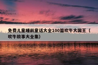 免费儿童睡前童话大全100篇吹牛大国王（吹牛故事大全集）