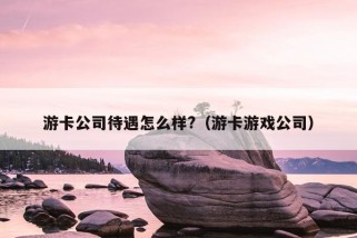 游卡公司待遇怎么样?（游卡游戏公司）