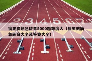 搞笑脑筋急转弯5000题难度大（搞笑脑筋急转弯大全及答案大全）