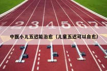 中医小儿五迟能治愈（儿童五迟可以自愈）