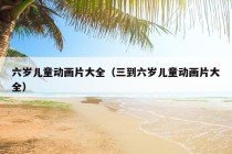 六岁儿童动画片大全（三到六岁儿童动画片大全）