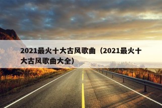 2021最火十大古风歌曲（2021最火十大古风歌曲大全）