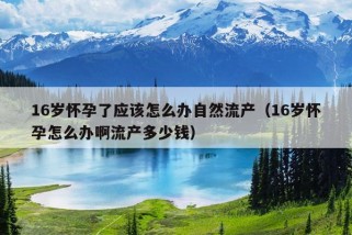 16岁怀孕了应该怎么办自然流产（16岁怀孕怎么办啊流产多少钱）