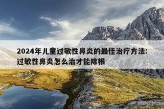 2024年儿童过敏性鼻炎的最佳治疗方法:过敏性鼻炎怎么治才能除根