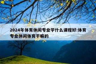 2024年体育休闲专业学什么课程好:体育专业休闲体育干嘛的