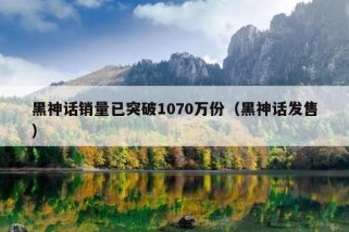 黑神话销量已突破1070万份（黑神话发售）