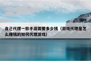 自己代理一款手游需要多少钱（游戏代理是怎么赚钱的如何代理游戏）