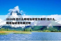 2024年泡什么喝增加硬度效果好:泡什么喝增加硬度效果好呢