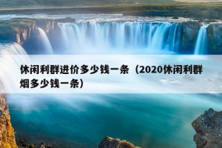 休闲利群进价多少钱一条（2020休闲利群烟多少钱一条）