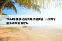 2024年抽多动症清嗓子的声音:小孩得了抽多动症能治愈吗