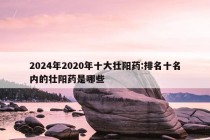 2024年2020年十大壮阳药:排名十名内的壮阳药是哪些