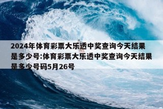 2024年体育彩票大乐透中奖查询今天结果是多少号:体育彩票大乐透中奖查询今天结果是多少号码5月26号