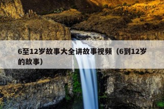 6至12岁故事大全讲故事视频（6到12岁的故事）