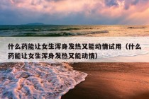 什么药能让女生浑身发热又能动情试用（什么药能让女生浑身发热又能动情）