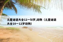 儿童谜语大全12一l8岁,动物（儿童谜语大全10一12岁动物）