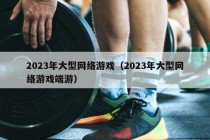 2023年大型网络游戏（2023年大型网络游戏端游）