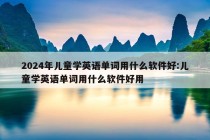 2024年儿童学英语单词用什么软件好:儿童学英语单词用什么软件好用