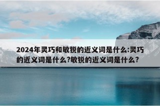 2024年灵巧和敏锐的近义词是什么:灵巧的近义词是什么?敏锐的近义词是什么?