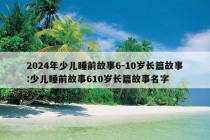 2024年少儿睡前故事6-10岁长篇故事:少儿睡前故事610岁长篇故事名字