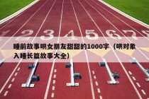 睡前故事哄女朋友甜甜的1000字（哄对象入睡长篇故事大全）