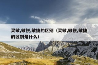 灵敏,敏锐,敏捷的区别（灵敏,敏锐,敏捷的区别是什么）