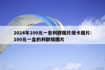 2024年100元一包利群图片烟卡图片:100元一盒的利群烟图片