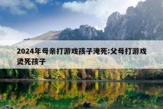 2024年母亲打游戏孩子淹死:父母打游戏烫死孩子