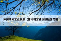 休闲场所营业执照（休闲吧营业执照经营范围）