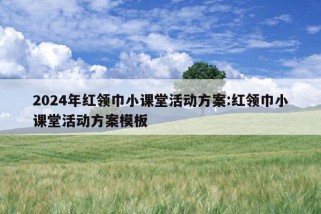 2024年红领巾小课堂活动方案:红领巾小课堂活动方案模板