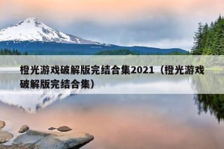 橙光游戏破解版完结合集2021（橙光游戏破解版完结合集）