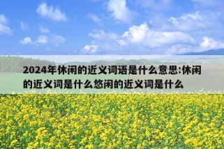 2024年休闲的近义词语是什么意思:休闲的近义词是什么悠闲的近义词是什么