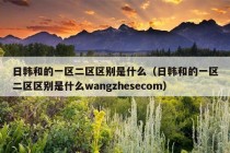 日韩和的一区二区区别是什么（日韩和的一区二区区别是什么wangzhesecom）