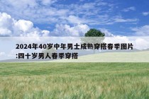 2024年40岁中年男士成熟穿搭春季图片:四十岁男人春季穿搭