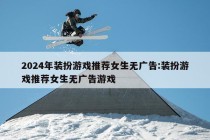 2024年装扮游戏推荐女生无广告:装扮游戏推荐女生无广告游戏