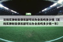 沈阳实弹射击俱乐部可以办会员吗多少钱（沈阳实弹射击俱乐部可以办会员吗多少钱一年）