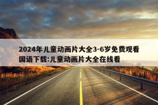 2024年儿童动画片大全3-6岁免费观看国语下载:儿童动画片大全在线看