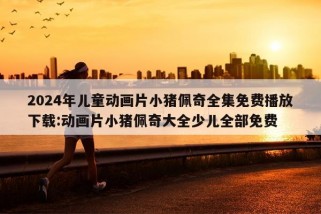 2024年儿童动画片小猪佩奇全集免费播放下载:动画片小猪佩奇大全少儿全部免费