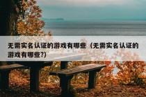 无需实名认证的游戏有哪些（无需实名认证的游戏有哪些?）