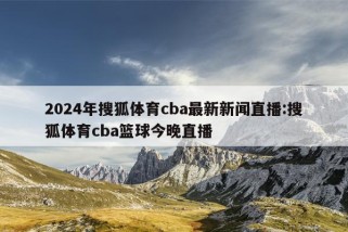 2024年搜狐体育cba最新新闻直播:搜狐体育cba篮球今晚直播