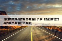 当归的功效与作用主要治什么病（当归的功效与作用主要治什么病呢）