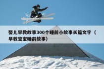 婴儿早教故事300个睡前小故事长篇文字（早教宝宝睡前故事）