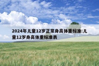 2024年儿童12岁正常身高体重标准:儿童12岁身高体重标准表