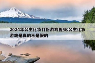 2024年公主化妆打扮游戏视频:公主化妆游戏是真的不是假的