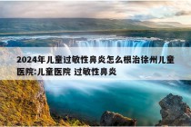 2024年儿童过敏性鼻炎怎么根治徐州儿童医院:儿童医院 过敏性鼻炎