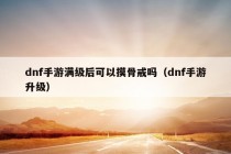 dnf手游满级后可以摸骨戒吗（dnf手游升级）