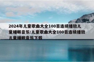 2024年儿童歌曲大全100首连续播放儿童睡眠音乐:儿童歌曲大全100首连续播放儿童睡眠音乐下载